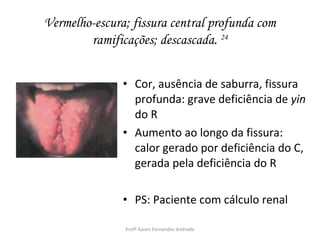 Vermelho-escura; fissura central profunda com
        ramificações; descascada. 24


               • Cor, ausência de saburra, fissura
                 profunda: grave deficiência de yin
                 do R
               • Aumento ao longo da fissura:
                 calor gerado por deficiência do C,
                 gerada pela deficiência do R

               • PS: Paciente com cálculo renal

               Profª Karen Fernandes Andrade
 