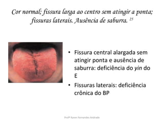 Cor normal; fissura larga ao centro sem atingir a ponta;
       fissuras laterais. Ausência de saburra. 25



                        • Fissura central alargada sem
                          atingir ponta e ausência de
                          saburra: deficiência do yin do
                          E
                        • Fissuras laterais: deficiência
                          crônica do BP


                     Profª Karen Fernandes Andrade
 
