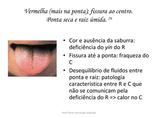 Vermelha (mais na ponta); fissura ao centro.
        Ponta seca e raiz úmida. 26

                • Cor e ausência da saburra:
                  deficiência do yin do R
                • Fissura até a ponta: fraqueza do
                  C
                • Desequilíbrio de fluidos entre
                  ponta e raiz: patologia
                  característica entre R e C que
                  não se comunicam pela
                  deficiência do R => calor no C

               Profª Karen Fernandes Andrade
 