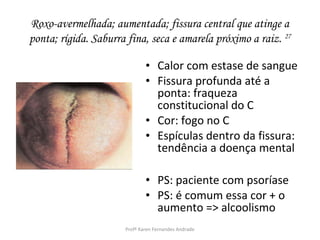Roxo-avermelhada; aumentada; fissura central que atinge a
ponta; rígida. Saburra fina, seca e amarela próximo a raiz. 27

                              • Calor com estase de sangue
                              • Fissura profunda até a
                                ponta: fraqueza
                                constitucional do C
                              • Cor: fogo no C
                              • Espículas dentro da fissura:
                                tendência a doença mental

                              • PS: paciente com psoríase
                              • PS: é comum essa cor + o
                                aumento => alcoolismo
                      Profª Karen Fernandes Andrade
 