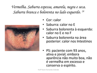Vermelha. Saburra espessa, amarela, negra e seca.
 Saburra branca e bolorenta no lado esquerdo. 28
                       • Cor: calor
                       • Saburra: calor no E
                       • Saburra bolorenta à esquerda:
                         calor no E e no F
                       • Saburra bolorenta na área
                         posterior: calor nos Intestinos

                       • PS: paciente com 93 anos,
                         ativa e jovial; embora
                         aparência não muito boa, não
                         é vermelha em excesso e
                         conserva o espírito.
                 Profª Karen Fernandes Andrade
 