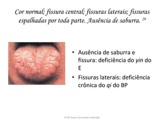 Cor normal; fissura central; fissuras laterais; fissuras
 espalhadas por toda parte. Ausência de saburra. 29



                          • Ausência de saburra e
                            fissura: deficiência do yin do
                            E
                          • Fissuras laterais: deficiência
                            crônica do qi do BP



                    Profª Karen Fernandes Andrade
 