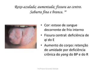 Roxo-azulada; aumentada; fissura ao centro.
         Saburra fina e branca. 30


                  • Cor: estase de sangue
                    decorrente de frio interno
                  • Fissura central: deficiência de
                    qi do E
                  • Aumento do corpo: retenção
                    de umidade por deficiência
                    crônica do yang do BP e do R


              Profª Karen Fernandes Andrade
 