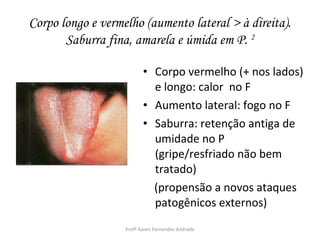 Corpo longo e vermelho (aumento lateral > à direita).
       Saburra fina, amarela e úmida em P. 2

                          • Corpo vermelho (+ nos lados)
                            e longo: calor no F
                          • Aumento lateral: fogo no F
                          • Saburra: retenção antiga de
                            umidade no P
                            (gripe/resfriado não bem
                            tratado)
                            (propensão a novos ataques
                            patogênicos externos)
                   Profª Karen Fernandes Andrade
 