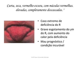 Curta, seca, vermelho-escura, com máculas vermelhas.
       elevadas, completamente descascadas. 3


                             • Caso extremo de
                               deficiência do R
                             • Grave esgotamento do yin
                               do R, com aumento do
                               calor pela deficiência
                             • Mau prognóstico /
                               condição incurável


                   Profª Karen Fernandes Andrade
 