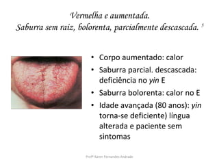 Vermelha e aumentada.
Saburra sem raiz, bolorenta, parcialmente descascada. 5


                       • Corpo aumentado: calor
                       • Saburra parcial. descascada:
                         deficiência no yin E
                       • Saburra bolorenta: calor no E
                       • Idade avançada (80 anos): yin
                         torna-se deficiente) língua
                         alterada e paciente sem
                         sintomas

                    Profª Karen Fernandes Andrade
 