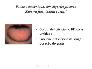 Pálida e aumentada, com algumas fissuras.
       Saburra fina, branca e seca. 6



             • Corpo: deficiência no BP, com
               umidade
             • Saburra: deficiência de longa
               duração do yang




             Profª Karen Fernandes Andrade
 