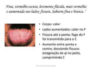 Fina, vermelho-escura, levemente flácida, mais vermelha
e aumentada nos lados; fissura. Saburra fina e branca. 7


                         • Corpo: calor
                         • Lados aumentados: calor no F
                         • Fissura até a ponta: fogo do F
                           foi transmitido para o C
                         • Aumento entre ponta e
                           centro, desviando fissura:
                           estagnação do qi no peito,
                           comprimindo C

                     Profª Karen Fernandes Andrade
 