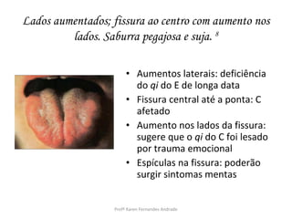 Lados aumentados; fissura ao centro com aumento nos
         lados. Saburra pegajosa e suja. 8

                        • Aumentos laterais: deficiência
                          do qi do E de longa data
                        • Fissura central até a ponta: C
                          afetado
                        • Aumento nos lados da fissura:
                          sugere que o qi do C foi lesado
                          por trauma emocional
                        • Espículas na fissura: poderão
                          surgir sintomas mentas


                   Profª Karen Fernandes Andrade
 