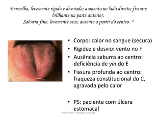 Vermelha, levemente rígida e desviada; aumento no lado direito; fissura;
                      brilhante na parte anterior.
      Saburra fina, levemente seca, ausente a partir do centro. 11


                              • Corpo: calor no sangue (secura)
                              • Rigidez e desvio: vento no F
                              • Ausência saburra ao centro:
                                deficiência de yin do E
                              • Fissura profunda ao centro:
                                fraqueza constitucional do C,
                                agravada pelo calor

                                 • PS: paciente com úlcera
                                      estomacal
                           Profª Karen Fernandes Andrade
 