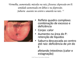 Vermelha, aumentada; máculas na raiz; fissuras; depressão em P;
        umidade aumentada em lábios e na depressão.
        Saburra ausente no centro e amarela na raiz. 12


                           • Reflete quadro complexo:
                             combinação de excesso e
                             deficiência
                           • Corpo: calor
                           • Aumento na área do P:
                             retenção de líquidos
                           • Saburra descascada ao centro
                             até raiz: deficiência de yin do
                             E
                             afetando Intestinos (calor e
                             estagnação)
                      Profª Karen Fernandes Andrade
 