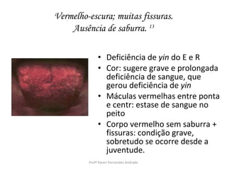 Vermelho-escura; muitas fissuras.
    Ausência de saburra. 13

              • Deficiência de yin do E e R
              • Cor: sugere grave e prolongada
                deficiência de sangue, que
                gerou deficiência de yin
              • Máculas vermelhas entre ponta
                e centr: estase de sangue no
                peito
              • Corpo vermelho sem saburra +
                fissuras: condição grave,
                sobretudo se ocorre desde a
                juventude.
         Profª Karen Fernandes Andrade
 