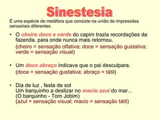 É uma espécie de metáfora que consiste na união de impressões sensoriais diferentes. O  cheiro doce e verde  do capim trazia recordações da fazenda, para onde nunca mais retornou.  ( cheiro = sensação olfativa; doce = sensação gustativa; verde = sensação visual ) Um  doce abraço  indicava que o pai desculpara.  ( doce = sensação gustativa; abraço = tátil ) Dia de luz , festa de sol Um barquinho a deslizar no  macio azul  do mar... (O barquinho - Tom Jobim) ( azul = sensação visual; macio = sensação tátil ) Sinestesia 