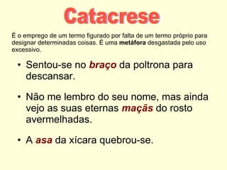 É o emprego de um termo figurado por falta de um termo próprio para designar determinadas coisas. É uma  metáfora  desgastada pelo uso excessivo. Sentou-se no  braço  da poltrona para descansar. Não me lembro do seu nome, mas ainda vejo as suas eternas  maçãs  do rosto avermelhadas. A  asa  da xícara quebrou-se. Catacrese 