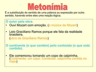 É a substituição do sentido de uma palavra ou expressão por outro sentido, havendo entre eles uma reação lógica. O autor pela obra.   Ouvi Mozart com emoção. ( a música de Mozart ) Leio Graciliano Ramos porque ele fala da realidade brasileira.  ( obra de Graciliano Ramos ) O continente (o que contém) pelo conteúdo (o que está contido). Ele comemorou tomando um copo de caipirinha. ( Continente: um copo; Conteúdo: caipirinha contida no copo ) Metonímia 
