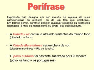 Expressão que designa um ser através de alguma de suas características ou atributos, ou de um fato que celebrizou. Em termos gerais, perífrase designa qualquer sintagma ou expressão idiomática (e mais ou menos óbvia ou direta) que substitui outra. A  Cidade Luz  continua atraindo visitantes do mundo todo.   (cidade luz = Paris) A  Cidade Maravilhosa  segue cheia de sol.  (cidade maravilhosa = Rio de Janeiro) O  povo lusitano  foi bastante satirizado por Gil Vicente. (povo lusitano = os portugueses) Perífrase 
