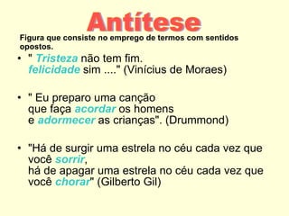 Figura que consiste no emprego de termos com sentidos opostos. "  Tristeza  não tem fim. felicidade  sim ...." (Vinícius de Moraes) " Eu preparo uma canção que faça  acordar  os homens e  adormecer  as crianças". (Drummond) "Há de surgir uma estrela no céu cada vez que você  sorrir , há de apagar uma estrela no céu cada vez que você  chorar " (Gilberto Gil) Antítese 