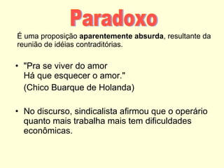 É uma proposição  aparentemente absurda , resultante da reunião de idéias contraditórias. "Pra se viver do amor Há que esquecer o amor."  (Chico Buarque de Holanda) No discurso, sindicalista afirmou que o operário quanto mais trabalha mais tem dificuldades econômicas. Paradoxo 