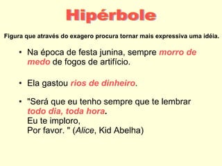 Figura que através do exagero procura tornar mais expressiva uma idéia. Na época de festa junina, sempre  morro de   medo  de fogos de artifício. Ela gastou  rios de dinheiro . "Será que eu tenho sempre que te lembrar todo dia, toda hora . Eu te imploro,  Por favor. " ( Alice , Kid Abelha) Hipérbole 