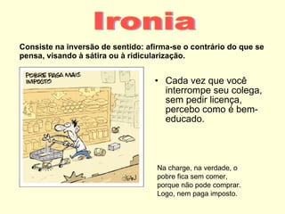 Consiste na inversão de sentido: afirma-se o contrário do que se pensa, visando à sátira ou à ridicularização. Cada vez que você interrompe seu colega, sem pedir licença, percebo como é bem-educado. Ironia Na charge, na verdade, o pobre fica sem comer, porque não pode comprar. Logo, nem paga imposto. 