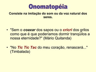 Consiste na imitação do som ou da voz natural dos seres. "Sem o  coaxar  dos sapos ou o  cricri   dos grilos como que é que poderíamos dormir tranqüilos a nossa eternidade?" (Mário Quitanda) "No  Tic Tic Tac  do meu coração, renascerá..." (Timbalada) Onomatopéia 