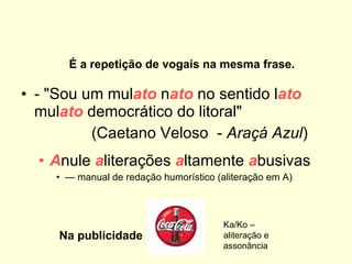 - "Sou um mul ato  n ato  no sentido l ato   mul ato  democrático do litoral"         (Caetano Veloso  -  Araçá Azul ) A nule  a literações  a ltamente  a busivas   —  manual de redação humorístico (aliteração em A)      É a repetição de vogais na mesma frase. Na publicidade Ka/Ko – aliteração e assonância 