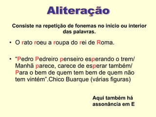 Consiste na repetição de fonemas no início ou interior das palavras. O  r ato  r oeu a  r oupa do  r ei de  R oma. “ P edro  P edreiro  p enseiro es p erando o trem/ Manhã  p arece, carece de es p erar também/  P ara o bem de quem tem bem de quem não tem vintém”.Chico Buarque (várias figuras) Aliteração Aqui também há assonância em E 