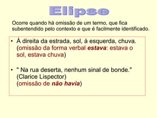 Ocorre quando há omissão de um termo, que fica subentendido pelo contexto e que é facilmente identificado. À direita da estrada, sol, à esquerda, chuva. ( omissão da forma verbal  estava : estava o sol,   estava chuva ) " Na rua deserta, nenhum sinal de bonde." (Clarice Lispector) ( omissão de  não havia ) Elipse 