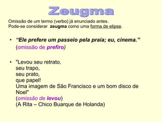 Omissão de um termo (verbo) já enunciado antes.  Pode-se considerar  zeugma  como uma  forma de elipse . “ Ele prefere um passeio pela praia; eu, cinema.” ( omissão de  prefiro ) "Levou seu retrato, seu trapo, seu prato, que papel! Uma imagem de São Francisco e um bom disco de Noel" ( omissão   de  levou ) (A Rita – Chico Buarque de Holanda) Zeugma 