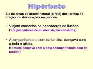 É a inversão da ordem natural (direta) dos termos na oração, ou das orações no período. Viajam cansados os pescadores de ilusões. (  Os pescadores de ilusões viajam cansados ) Acompanhando o som da torcida, dançava com a bola o atleta. ( O atleta dançava com a bola acompanhando som da torcida ) Hipérbato 