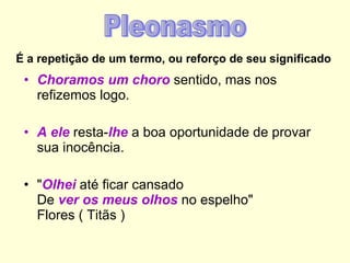 É a repetição de um termo, ou reforço de seu significado Choramos um choro  sentido, mas nos refizemos logo. A ele  resta- lhe  a boa oportunidade de provar sua inocência. " Olhei  até ficar cansado  De  ver os meus olhos  no espelho" Flores ( Titãs ) Pleonasmo 