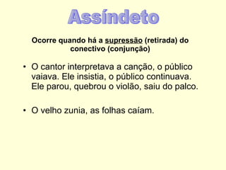 Ocorre quando há a  supressão  (retirada) do conectivo (conjunção) O cantor interpretava a canção, o público vaiava. Ele insistia, o público continuava. Ele parou, quebrou o violão, saiu do palco. O velho zunia, as folhas caíam. Assíndeto 