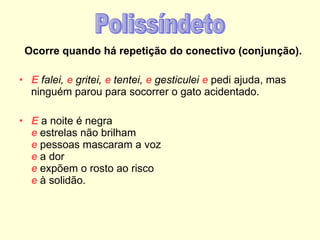 Ocorre quando há repetição do conectivo (conjunção). E  falei,  e  gritei,  e  tentei,  e  gesticulei  e  pedi ajuda, mas ninguém parou para socorrer o gato acidentado. E  a noite é negra e  estrelas não brilham e  pessoas mascaram a voz  e  a dor e  expõem o rosto ao risco e  à solidão. Polissíndeto 