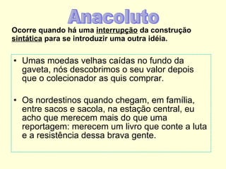 Ocorre quando há uma  interrupção  da construção  sintática  para se introduzir uma outra idéia. Umas moedas velhas caídas no fundo da gaveta, nós descobrimos o seu valor depois que o colecionador as quis comprar. Os nordestinos quando chegam, em família, entre sacos e sacola, na estação central, eu acho que merecem mais do que uma reportagem: merecem um livro que conte a luta e a resistência dessa brava gente. Anacoluto 