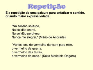 É a repetição de uma palavra para enfatizar o sentido, criando maior expressividade. "Na solidão solitude, Na solidão entrei, Na solidão perdi-me, Nunca me alegrei." (Mário de Andrade) "Vários tons de vermelho dançam para mim, o vermelho da guerra, o vermelho das terras, o vermelho do nada." (Kátia Maristela Ongaro) Repetição 