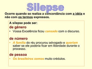 Ocorre quando se realiza a concordância com  a idéia  e não com  os termos  expressos. A silepse pode ser: de gênero Vossa Excelência ficou  cansado  com o discurso.  de número A família  do réu procurou advogado e  queriam  saber se ele poderia ficar em liberdade durante o processo.  de pessoa Os brasileiros somos  muito crédulos.  Silepse 