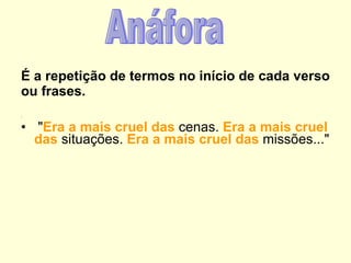 É a repetição de termos no início de cada verso ou frases.       : " Era a mais cruel das  cenas.  Era a mais cruel das  situações.  Era a mais   cruel das  missões..."   Anáfora 