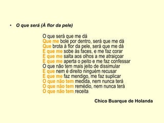 O que será (À flor da pele)   O que será que me dá Que me  bole por dentro, será que me dá Que  brota à flor da pele, será que me dá E que me  sobe às faces, e me faz corar E que me  salta aos olhos a me atraiçoar E que me  aperta o peito e me faz confessar O que não tem mais jeito de dissimular E que  nem é direito ninguém recusar E que   me  faz mendigo, me faz suplicar O que não tem  medida, nem nunca terá O que não tem  remédio, nem nunca terá O que não tem  receita Chico Buarque de Holanda 