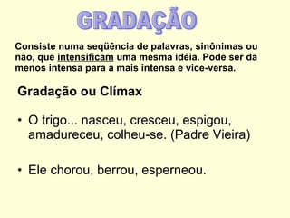 Consiste numa seqüência de palavras, sinônimas ou não, que  intensificam  uma mesma idéia. Pode ser da menos intensa para a mais intensa e vice-versa. Gradação ou Clímax O trigo... nasceu, cresceu, espigou, amadureceu, colheu-se. (Padre Vieira)   Ele chorou, berrou, esperneou. GRADAÇÃO 