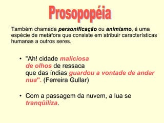 Também chamada  personificação   ou  animismo , é uma espécie de metáfora que consiste em atribuir características humanas a outros seres . "Ah! cidade  maliciosa de olhos  de ressaca que das índias  guardou a vontade de andar nua ".  (Ferreira Gullar) Com a passagem da nuvem, a lua se  tranqüiliza . Prosopopéia 