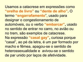 Usamos a catacrese em expressões como
“orelha de livro” ou “dente de alho”. O
termo “engarrafamento”, usado para
designar o congestionamento de
automóveis, ou o verbo “embarcar”, usado
no sentido de entrar no carro, no avião ou
no trem, são exemplos de catacrese.
Na expressão “casal gay”, curiosa porque
“casal”, ao pé da letra, é um par formado por
macho e fêmea, apagou-se o sentido de
heterossexualidade e avivou-se o sentido
de par unido por laços de afetividade.

 
