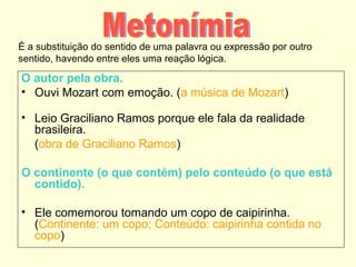 É a substituição do sentido de uma palavra ou expressão por outro
sentido, havendo entre eles uma reação lógica.

O autor pela obra.
• Ouvi Mozart com emoção. (a música de Mozart)
• Leio Graciliano Ramos porque ele fala da realidade
brasileira.
(obra de Graciliano Ramos)
O continente (o que contém) pelo conteúdo (o que está
contido).
• Ele comemorou tomando um copo de caipirinha.
(Continente: um copo; Conteúdo: caipirinha contida no
copo)

 