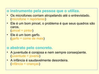 o instrumento pela pessoa que o utiliza.
• Os microfones corriam atropelando até o entrevistado.
(microfone = repórteres)
• Ele é um bom pincel, o problema é que seus quadros são
caros.
(pincel = pintor)
• Ele é um bom garfo.
(garfo = come de mais)

o abstrato pelo concreto.
• A juventude é corajosa e nem sempre conseqüente.
(juventude = jovens)
• A infância é saudavelmente desordeira.
(infância = crianças)

 