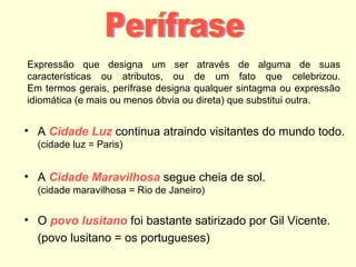 Expressão que designa um ser através de alguma de suas
características ou atributos, ou de um fato que celebrizou.
Em termos gerais, perífrase designa qualquer sintagma ou expressão
idiomática (e mais ou menos óbvia ou direta) que substitui outra.

• A Cidade Luz continua atraindo visitantes do mundo todo.
(cidade luz = Paris)

• A Cidade Maravilhosa segue cheia de sol.
(cidade maravilhosa = Rio de Janeiro)

• O povo lusitano foi bastante satirizado por Gil Vicente.
(povo lusitano = os portugueses)

 