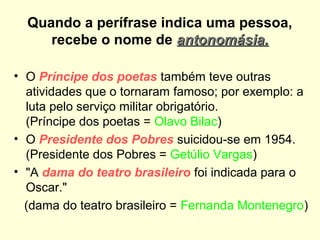 Quando a perífrase indica uma pessoa,
recebe o nome de antonomásia.
• O Príncipe dos poetas também teve outras
atividades que o tornaram famoso; por exemplo: a
luta pelo serviço militar obrigatório.
(Príncipe dos poetas = Olavo Bilac)
• O Presidente dos Pobres suicidou-se em 1954.
(Presidente dos Pobres = Getúlio Vargas)
• "A dama do teatro brasileiro foi indicada para o
Oscar."
(dama do teatro brasileiro = Fernanda Montenegro)

 