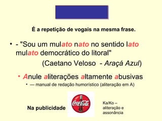 É a repetição de vogais na mesma frase.

• - "Sou um mulato nato no sentido lato
mulato democrático do litoral"
(Caetano Veloso - Araçá Azul)
• Anule aliterações altamente abusivas
• — manual de redação humorístico (aliteração em A)

Na publicidade

Ka/Ko –
aliteração e
assonância

 