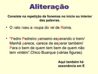 Consiste na repetição de fonemas no início ou interior
das palavras.

• O rato roeu a roupa do rei de Roma.
• “Pedro Pedreiro penseiro esperando o trem/
Manhã parece, carece de esperar também/
Para o bem de quem tem bem de quem não
tem vintém”.Chico Buarque (várias figuras)
Aqui também há
assonância em E

 