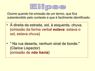 Ocorre quando há omissão de um termo, que fica
subentendido pelo contexto e que é facilmente identificado.

• À direita da estrada, sol, à esquerda, chuva.
(omissão da forma verbal estava: estava o
sol, estava chuva)
• " Na rua deserta, nenhum sinal de bonde."
(Clarice Lispector)
(omissão de não havia)

 