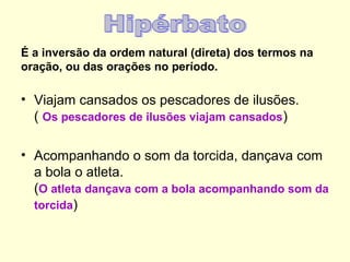 É a inversão da ordem natural (direta) dos termos na
oração, ou das orações no período.

• Viajam cansados os pescadores de ilusões.
( Os pescadores de ilusões viajam cansados)
• Acompanhando o som da torcida, dançava com
a bola o atleta.
(O atleta dançava com a bola acompanhando som da
torcida)

 