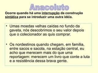 Ocorre quando há uma interrupção da construção
sintática para se introduzir uma outra idéia.

• Umas moedas velhas caídas no fundo da
gaveta, nós descobrimos o seu valor depois
que o colecionador as quis comprar.
• Os nordestinos quando chegam, em família,
entre sacos e sacola, na estação central, eu
acho que merecem mais do que uma
reportagem: merecem um livro que conte a luta
e a resistência dessa brava gente.

 